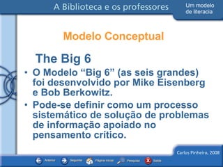 Modelo Conceptual The Big 6 O Modelo “Big 6” (as seis grandes) foi desenvolvido por Mike Eisenberg e Bob Berkowitz. Pode-se definir como um processo sistemático de solução de problemas de informação apoiado no pensamento crítico. Um modelo de literacia 
