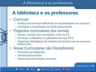 A biblioteca e os professores Currículo Política documental reflectindo as necessidades do currículo; Avaliação e reavaliação do fundo documental. Projectos curriculares das turmas Reunir, sempre que necessário, com os CT; Envolver a biblioteca no planeamento dos PCT; Organizar estratégias de trabalho de acordo com os recursos disponíveis.  Áreas Curriculares não Disciplinares Parceiros privilegiados; Interdisciplinaridade; Descompartimentação curricular. 