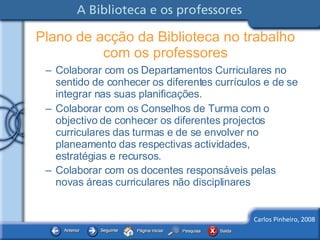 Colaborar com os Departamentos Curriculares no sentido de conhecer os diferentes currículos e de se integrar nas suas planificações. Colaborar com os Conselhos de Turma com o objectivo de conhecer os diferentes projectos curriculares das turmas e de se envolver no planeamento das respectivas actividades, estratégias e recursos.  Colaborar com os docentes responsáveis pelas novas áreas curriculares não disciplinares   Plano de acção da Biblioteca no trabalho com os professores 