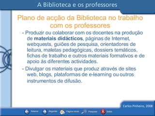 - Produzir ou colaborar com os docentes na produção de  materiais didácticos , páginas de Internet, webquests, guiões de pesquisa, orientadores de leitura, maletas pedagógicas, dossiers temáticos, fichas de trabalho e outros materiais formativos e de apoio às diferentes actividades.  - Divulgar os materiais que produz através de sites web, blogs, plataformas de e-learning ou outros instrumentos de difusão.   Plano de acção da Biblioteca no trabalho com os professores 