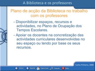 Plano de acção da Biblioteca no trabalho com os professores - Disponibilizar espaços, recursos e actividades, no Plano de Ocupação dos Tempos Escolares.  - Apoiar os docentes na concretização das actividades curriculares desenvolvidas no seu espaço ou tendo por base os seus recursos.  