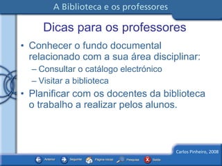 Dicas para os professores Conhecer o fundo documental relacionado com a sua área disciplinar: Consultar o catálogo electrónico Visitar a biblioteca Planificar com os docentes da biblioteca o trabalho a realizar pelos alunos. 