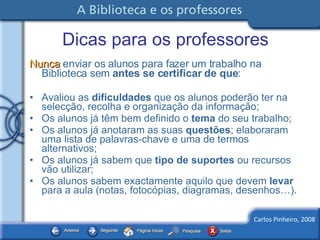 Dicas para os professores Nunca  enviar os alunos para fazer um trabalho na Biblioteca sem  antes se certificar de que : Avaliou as  dificuldades  que os alunos poderão ter na selecção, recolha e organização da informação; Os alunos já têm bem definido o  tema  do seu trabalho; Os alunos já anotaram as suas  questões ; elaboraram uma lista de palavras-chave e uma de termos alternativos; Os alunos já sabem que  tipo de suportes  ou recursos vão utilizar; Os alunos sabem exactamente aquilo que devem  levar  para a aula (notas, fotocópias, diagramas, desenhos…). 