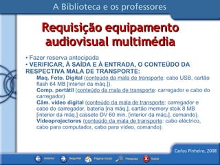 Requisição equipamento audiovisual multimédia Fazer reserva antecipada VERIFICAR, À SAÍDA E À ENTRADA, O CONTEÚDO DA RESPECTIVA MALA DE TRANSPORTE: Maq. Foto. Digital  ( conteúdo da mala de transporte : cabo USB, cartão flash 64 MB [interior da máq.]). Comp. portátil  ( conteúdo da mala de transporte : carregador e cabo do carregador)  Câm. vídeo digital  ( conteúdo da mala de transporte : carregador e cabo do carregador, bateria [na máq.], cartão memory stcik 8 MB [interior da máq.] cassete DV 60 min. [interior da máq.], comando). Videoprojectores  ( conteúdo da mala de transporte : cabo eléctrico, cabo para computador, cabo para vídeo, comando). 