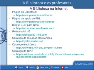 A Biblioteca na Internet Página da Biblioteca: http://www.percursos.net/becre   Página de apoio ao PNL http://www.percursos.net/leituras   Blogue «Ler para Crer» http://lerparacrer.wordpress.com   Rede social hi5 http://biblioteca21.hi5.com   Catálogo de recursos electrónicos http://byblos.malha.net   Catálogo electrónico http://www.rbe.min-edu.pt/np4/111.html   Catálogo de DVD http://delicious.com/catdvd  e  http:// www.intervocative.com / dvdcollection.aspx / paneto   