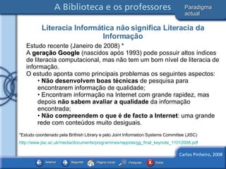 Estudo recente (Janeiro de 2008) * A  geração Google  (nascidos após 1993) pode possuir altos índices de literacia computacional, mas não tem um bom nível de literacia de informação.  O estudo aponta como principais problemas os seguintes aspectos: Não desenvolvem boas técnicas  de pesquisa para encontrarem informação de qualidade; Encontram informação na Internet com grande rapidez, mas depois  não sabem avaliar a qualidade  da informação encontrada;  Não compreendem o que é de facto a Internet : uma grande rede com conteúdos muito desiguais.   *Estudo coordenado pela Brithish Library e pelo Joint Information Systems Committee (JISC) http://www.jisc.ac.uk/media/documents/programmes/reppres/gg_final_keynote_11012008.pdf   Literacia Informática não significa Literacia da Informação Paradigma actual 