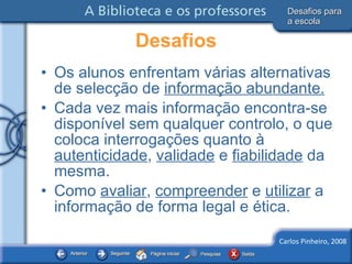 Desafios Os alunos enfrentam várias alternativas de selecção de  informação abundante. Cada vez mais informação encontra-se disponível sem qualquer controlo, o que coloca interrogações quanto à  autenticidade ,  validade  e  fiabilidade  da mesma. Como  avaliar ,  compreender  e  utilizar  a informação de forma legal e ética. Desafios para a escola 