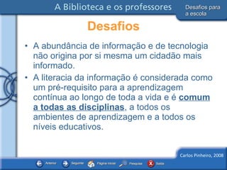 A abundância de informação e de tecnologia não origina por si mesma um cidadão mais informado. A literacia da informação é considerada como um pré-requisito para a aprendizagem contínua ao longo de toda a vida e é  comum a todas as disciplinas , a todos os ambientes de aprendizagem e a todos os níveis educativos. Desafios Desafios para a escola 
