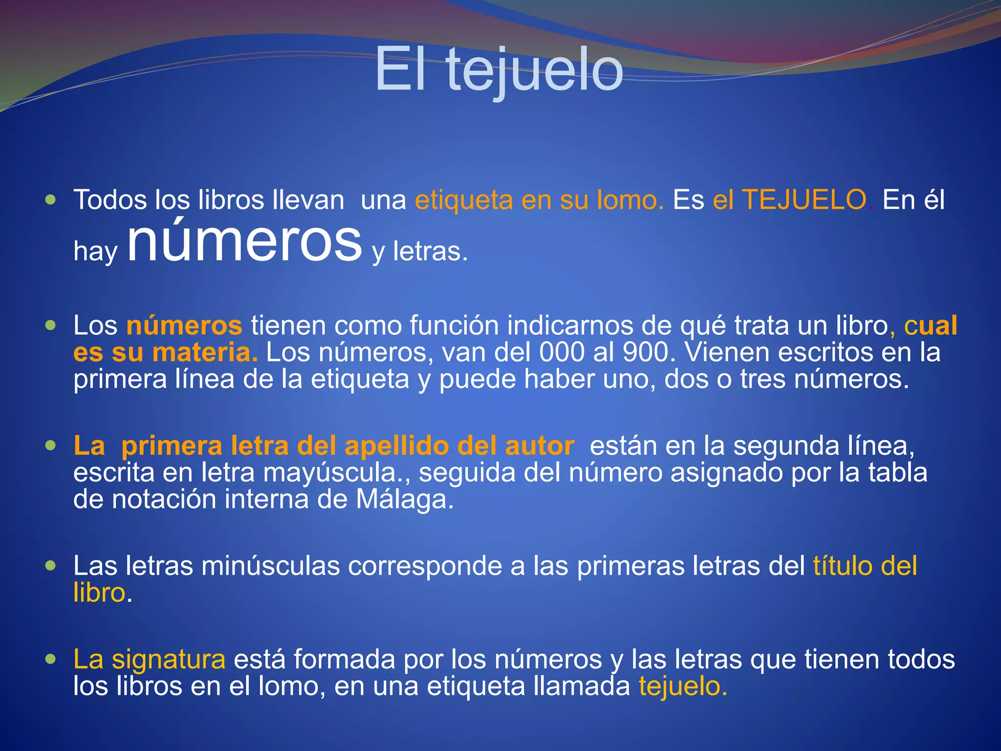El tejuelo
 Todos los libros llevan una etiqueta en su lomo. Es el TEJUELO. En él
hay númerosy letras.
 Los números tienen como función indicarnos de qué trata un libro, cual
es su materia. Los números, van del 000 al 900. Vienen escritos en la
primera línea de la etiqueta y puede haber uno, dos o tres números.
 La primera letra del apellido del autor están en la segunda línea,
escrita en letra mayúscula., seguida del número asignado por la tabla
de notación interna de Málaga.
 Las letras minúsculas corresponde a las primeras letras del título del
libro.
 La signatura está formada por los números y las letras que tienen todos
los libros en el lomo, en una etiqueta llamada tejuelo.
 