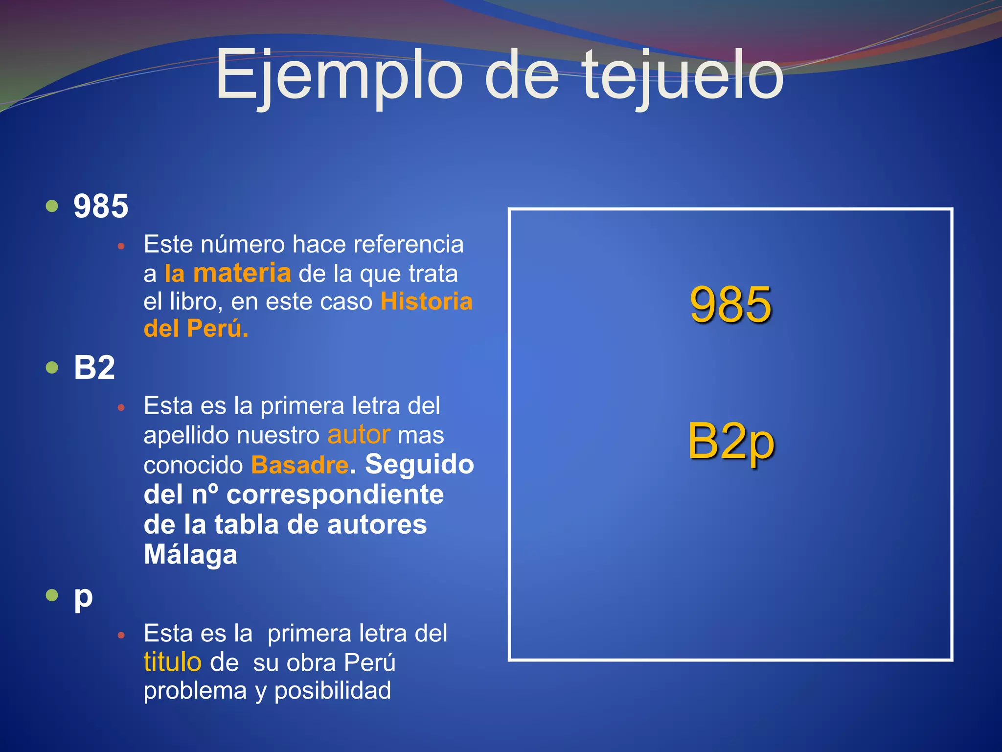 Ejemplo de tejuelo
 985
 Este número hace referencia
a la materia de la que trata
el libro, en este caso Historia
del Perú.
 B2
 Esta es la primera letra del
apellido nuestro autor mas
conocido Basadre. Seguido
del nº correspondiente
de la tabla de autores
Málaga
 p
 Esta es la primera letra del
titulo de su obra Perú
problema y posibilidad
985
B2p
 