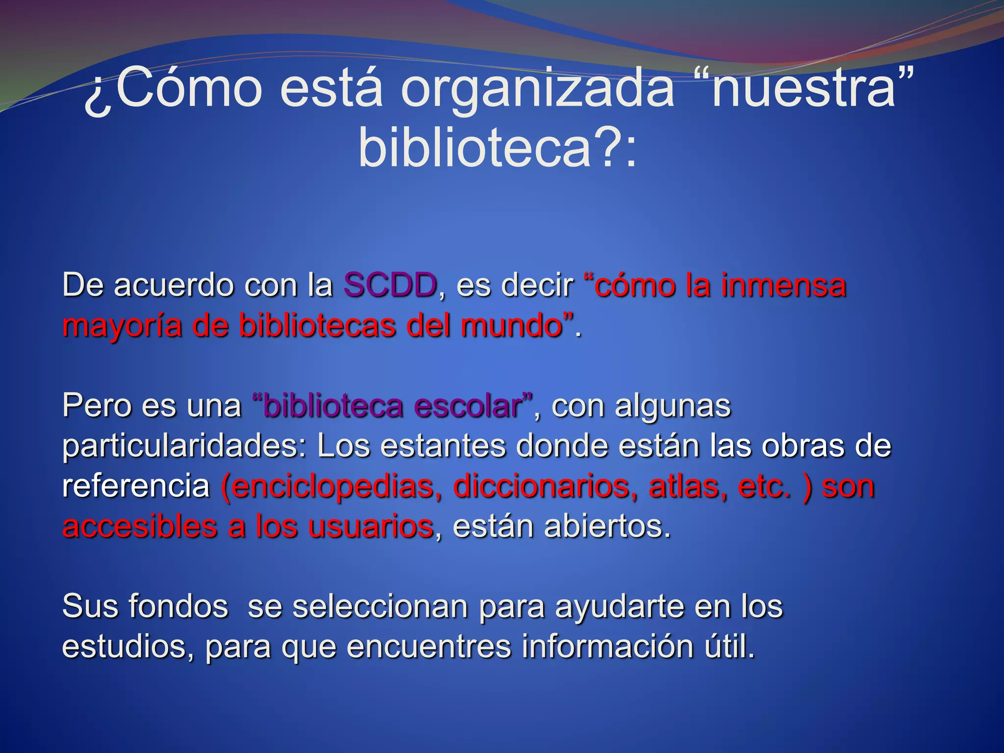 ¿Cómo está organizada “nuestra”
biblioteca?:
De acuerdo con la SCDD, es decir “cómo la inmensa
mayoría de bibliotecas del mundo”.
Pero es una “biblioteca escolar”, con algunas
particularidades: Los estantes donde están las obras de
referencia (enciclopedias, diccionarios, atlas, etc. ) son
accesibles a los usuarios, están abiertos.
Sus fondos se seleccionan para ayudarte en los
estudios, para que encuentres información útil.
 