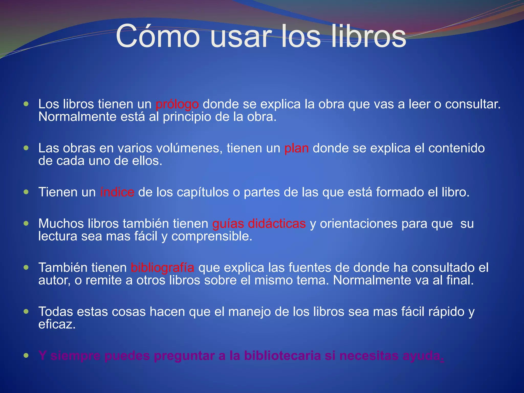 Cómo usar los libros
 Los libros tienen un prólogo donde se explica la obra que vas a leer o consultar.
Normalmente está al principio de la obra.
 Las obras en varios volúmenes, tienen un plan donde se explica el contenido
de cada uno de ellos.
 Tienen un índice de los capítulos o partes de las que está formado el libro.
 Muchos libros también tienen guías didácticas y orientaciones para que su
lectura sea mas fácil y comprensible.
 También tienen bibliografía que explica las fuentes de donde ha consultado el
autor, o remite a otros libros sobre el mismo tema. Normalmente va al final.
 Todas estas cosas hacen que el manejo de los libros sea mas fácil rápido y
eficaz.
 Y siempre puedes preguntar a la bibliotecaria si necesitas ayuda.
 