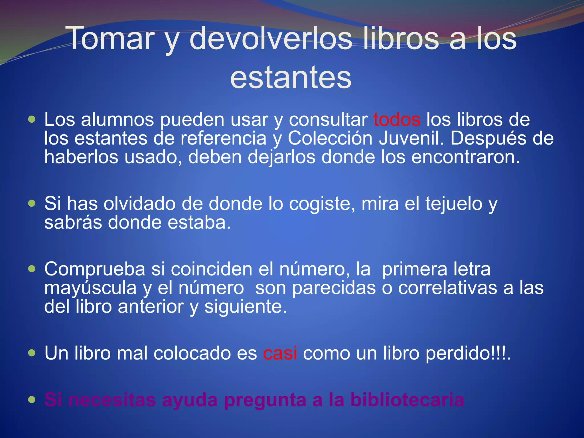 Tomar y devolverlos libros a los
estantes
 Los alumnos pueden usar y consultar todos los libros de
los estantes de referencia y Colección Juvenil. Después de
haberlos usado, deben dejarlos donde los encontraron.
 Si has olvidado de donde lo cogiste, mira el tejuelo y
sabrás donde estaba.
 Comprueba si coinciden el número, la primera letra
mayúscula y el número son parecidas o correlativas a las
del libro anterior y siguiente.
 Un libro mal colocado es casi como un libro perdido!!!.
 Si necesitas ayuda pregunta a la bibliotecaria
 