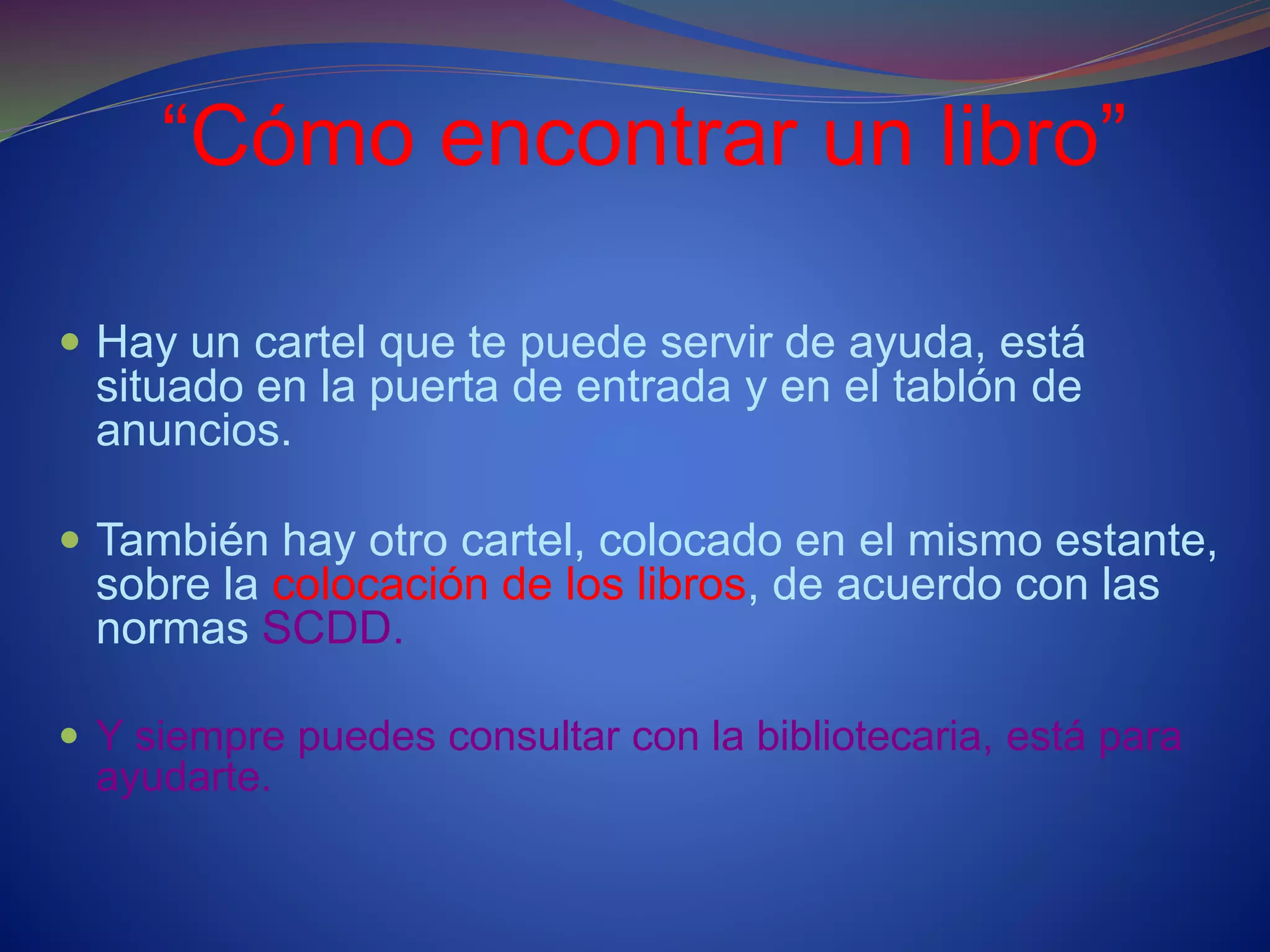 “Cómo encontrar un libro”
 Hay un cartel que te puede servir de ayuda, está
situado en la puerta de entrada y en el tablón de
anuncios.
 También hay otro cartel, colocado en el mismo estante,
sobre la colocación de los libros, de acuerdo con las
normas SCDD.
 Y siempre puedes consultar con la bibliotecaria, está para
ayudarte.
 