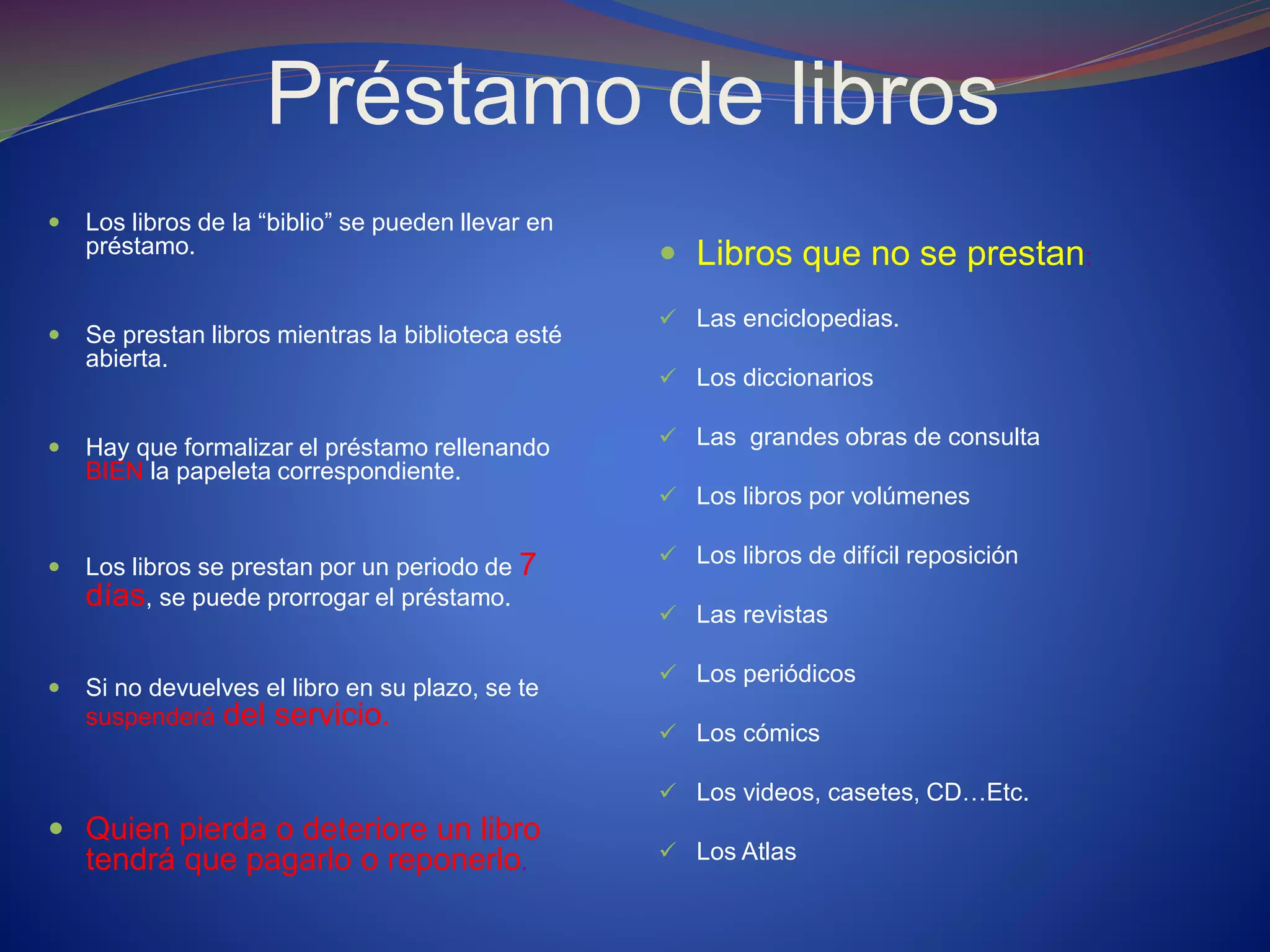 Préstamo de libros
 Los libros de la “biblio” se pueden llevar en
préstamo.
 Se prestan libros mientras la biblioteca esté
abierta.
 Hay que formalizar el préstamo rellenando
BIEN la papeleta correspondiente.
 Los libros se prestan por un periodo de 7
días, se puede prorrogar el préstamo.
 Si no devuelves el libro en su plazo, se te
suspenderá del servicio.
 Quien pierda o deteriore un libro
tendrá que pagarlo o reponerlo.
 Libros que no se prestan:
 Las enciclopedias.
 Los diccionarios
 Las grandes obras de consulta
 Los libros por volúmenes
 Los libros de difícil reposición
 Las revistas
 Los periódicos
 Los cómics
 Los videos, casetes, CD…Etc.
 Los Atlas
 