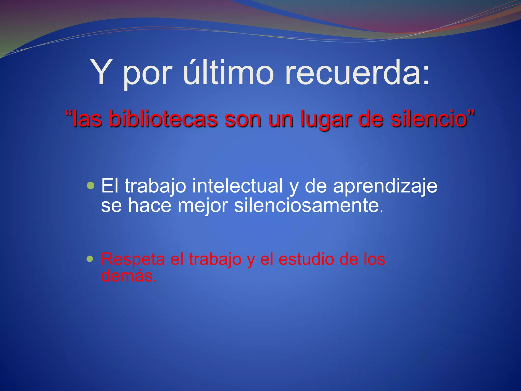 Y por último recuerda:
“las bibliotecas son un lugar de silencio”
 El trabajo intelectual y de aprendizaje
se hace mejor silenciosamente.
 Respeta el trabajo y el estudio de los
demás.
 