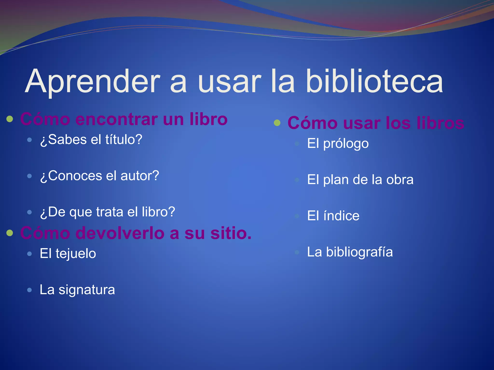 Aprender a usar la biblioteca
 Cómo encontrar un libro
 ¿Sabes el título?
 ¿Conoces el autor?
 ¿De que trata el libro?
 Cómo devolverlo a su sitio.
 El tejuelo
 La signatura
 Cómo usar los libros
 El prólogo
 El plan de la obra
 El índice
 La bibliografía
 