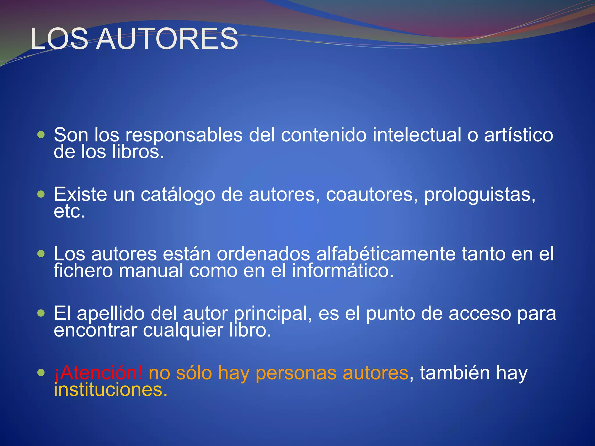 LOS AUTORES
 Son los responsables del contenido intelectual o artístico
de los libros.
 Existe un catálogo de autores, coautores, prologuistas,
etc.
 Los autores están ordenados alfabéticamente tanto en el
fichero manual como en el informático.
 El apellido del autor principal, es el punto de acceso para
encontrar cualquier libro.
 ¡Atención! no sólo hay personas autores, también hay
instituciones.
 