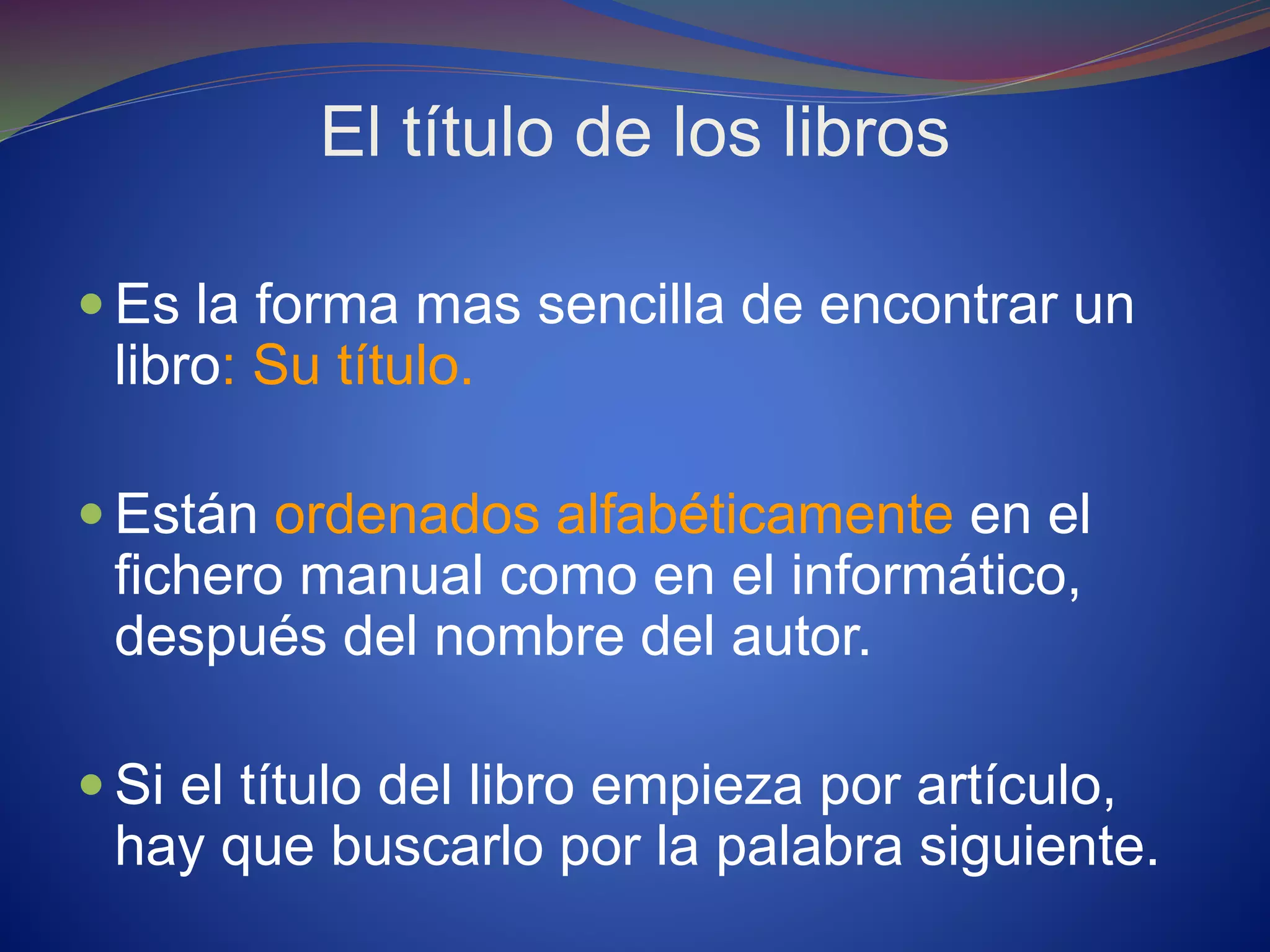 El título de los libros
 Es la forma mas sencilla de encontrar un
libro: Su título.
 Están ordenados alfabéticamente en el
fichero manual como en el informático,
después del nombre del autor.
 Si el título del libro empieza por artículo,
hay que buscarlo por la palabra siguiente.
 