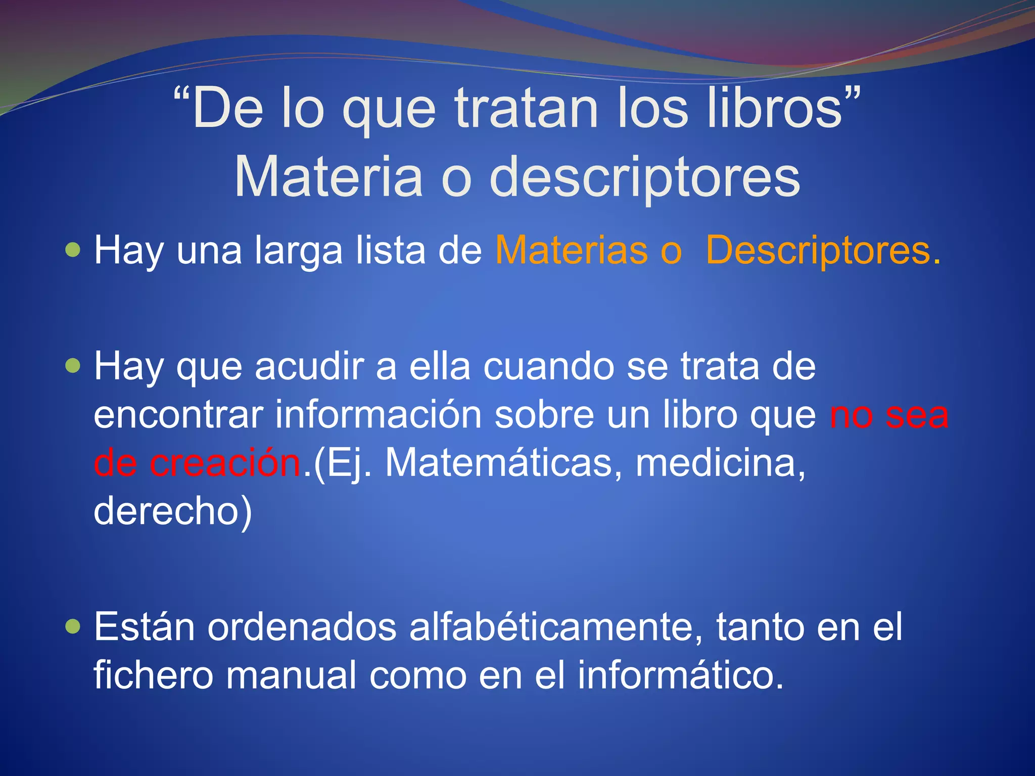 “De lo que tratan los libros”
Materia o descriptores
 Hay una larga lista de Materias o Descriptores.
 Hay que acudir a ella cuando se trata de
encontrar información sobre un libro que no sea
de creación.(Ej. Matemáticas, medicina,
derecho)
 Están ordenados alfabéticamente, tanto en el
fichero manual como en el informático.
 