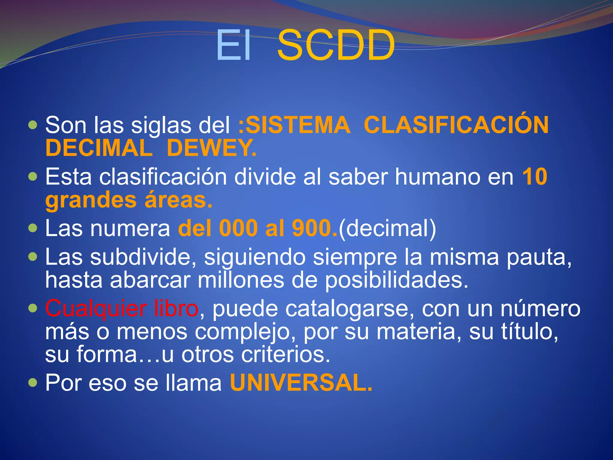 El SCDD
 Son las siglas del :SISTEMA CLASIFICACIÓN
DECIMAL DEWEY.
 Esta clasificación divide al saber humano en 10
grandes áreas.
 Las numera del 000 al 900.(decimal)
 Las subdivide, siguiendo siempre la misma pauta,
hasta abarcar millones de posibilidades.
 Cualquier libro, puede catalogarse, con un número
más o menos complejo, por su materia, su título,
su forma…u otros criterios.
 Por eso se llama UNIVERSAL.
 