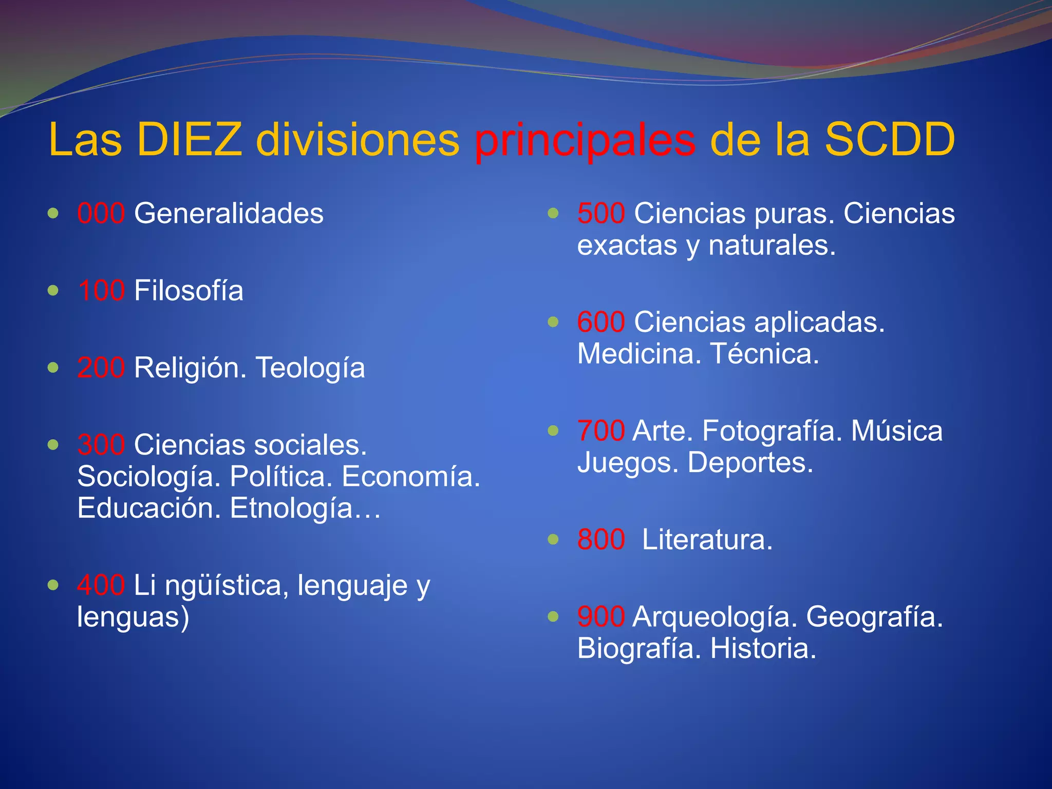 Las DIEZ divisiones principales de la SCDD
 000 Generalidades
 100 Filosofía
 200 Religión. Teología
 300 Ciencias sociales.
Sociología. Política. Economía.
Educación. Etnología…
 400 Li ngüística, lenguaje y
lenguas)
 500 Ciencias puras. Ciencias
exactas y naturales.
 600 Ciencias aplicadas.
Medicina. Técnica.
 700 Arte. Fotografía. Música
Juegos. Deportes.
 800 Literatura.
 900 Arqueología. Geografía.
Biografía. Historia.
 