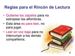 Reglas para el Rincón de Lectura Quitarse los zapatos para no estropear las alfombras. Esta área es para leer , no para jugar. Leer en voz baja para no interrumpir a los demás compañeros.
