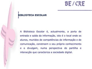 A Biblioteca Escolar é, actualmente, a porta de entrada e saída da informação, isto é o local onde os alunos, munidos de competências de informação e de comunicação, constroem o seu próprio conhecimento e o divulgam, numa perspectiva de partilha e interacção que caracteriza a sociedade digital. BIBLIOTECA ESCOLAR 