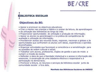 BIBLIOTECA ESCOLAR Objectivos da BE: Apoiar e promover os objectivos educativos;  Criar e manter nas crianças o hábito e o prazer da leitura, da aprendizagem e da utilização das bibliotecas ao longo da vida; Proporcionar oportunidades  de utilização e produção de informação;  Apoiar os alunos na aprendizagem e na prática de competências de avaliação e utilização da informação; Providenciar acesso aos recursos locais, regionais, nacionais e globais e às oportunidades que confrontem os alunos com ideias, experiências e opiniões diversificadas; Organizar actividades que favoreçam a consciência e a sensibilização  para as questões de ordem cultural e social; Trabalhar com alunos, professores, órgãos de gestão e pais de modo  a cumprir a missão da escola; Defender a ideia de que a liberdade intelectual e o acesso à informação são essenciais  à construção de uma cidadania efectiva e responsável e à participação na democracia; Promover a leitura, os recursos e serviços da biblioteca escolar  junto da comunidade escolar  e fora dela. Manifesto das Bibliotecas Escolares da UNESCO   