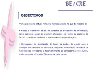 Promoção de uma atitude reflexiva, nomeadamente no que diz respeito a: Missão e objectivos da BE no contexto da Sociedade da Informação, como estrutura capaz de produzir alterações em todos os sectores da Escola, com vista a melhorar o processo ensino-aprendizagem; Necessidade de mobilização de todos os órgãos da escola para a utilização dos recursos da biblioteca, enquanto instrumento facilitador de metodologias inovadoras e desenvolvimento de competências nos alunos, tendo em conta o Projecto Educativo de cada escola. OBJECTIVOS 