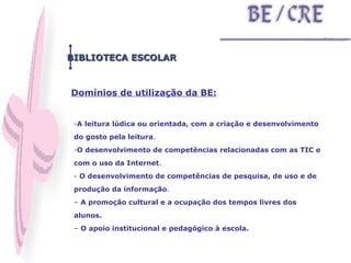 BIBLIOTECA ESCOLAR A leitura lúdica ou orientada, com a criação e desenvolvimento do gosto pela leitura .  O desenvolvimento de competências relacionadas com as TIC e com o uso da Internet .  O desenvolvimento de competências de pesquisa, de uso e de produção da informação .  –  A promoção cultural e a ocupação dos tempos livres dos alunos.   –  O apoio institucional e pedagógico à escola.    Domínios de utilização da BE: 