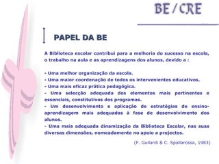 A Biblioteca escolar contribui para a melhoria do sucesso na escola, o trabalho na aula e as aprendizagens dos alunos, devido a : - Uma melhor organização da escola. - Uma maior coordenação de todos os intervenientes educativos. - Uma mais eficaz prática pedagógica. - Uma selecção adequada dos elementos mais pertinentes e essenciais, constitutivos dos programas. - Um desenvolvimento e aplicação de estratégias de ensino-aprendizagem mais adequadas à fase de desenvolvimento dos alunos. - Uma mais adequada dinamização da Biblioteca Escolar, nas suas diversas dimensões, nomeadamente no apoio a projectos. (F. Guilardi & C. Spallarossa, 1983) PAPEL DA BE 