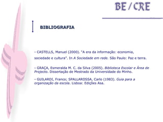 BIBLIOGRAFIA CASTELLS, Manuel (2000). “A era da informação: economia, sociedade e cultura”. In  A Sociedade em rede.  São Paulo: Paz e terra. - GRAÇA, Esmeralda M. C. da Silva (2005).  Biblioteca Escolar e Área de Projecto . Dissertação de Mestrado da Universidade do Minho. - GUILARDI, Franco; SPALLAROSSA, Carlo (1983).  Guia para a organização da escola . Lisboa: Edições Asa. 