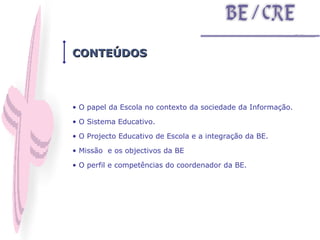 CONTEÚDOS O papel da Escola no contexto da sociedade da Informação.  O Sistema Educativo.  O Projecto Educativo de Escola e a integração da BE.  Missão  e os objectivos da BE  O perfil e competências do coordenador da BE. 