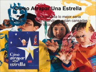 Cómo Atrapar Una Estrella “ Para atrapar una estrella lo mejor sería levantarse temprano cuando ya están cansadas de brillar toda la noche.” BIBLIOTECA ESCOLAR 2009-2010 NIVEL : Preescolar CATEGORIA : Cuentos de la Vida  Cotidiana  AUTOR : OLIVER JEFFERS 