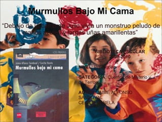Murmullos Bajo Mi Cama “ Debajo de la cama de Julio vivía un monstruo peludo de manos azules y largas uñas amarillentas”  BIBLIOTECA ESCOLAR 2009-2010 NIVEL : Preescolar CATEGORIA : Cuentos de Misterio y  de Terror AUTOR : JAIME ALFONSO  SANDOVAL CECILIA VARELA 