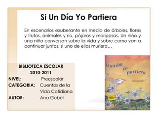 Si Un Día Yo Partiera
      En escenarios exuberante en medio de árboles, flores
      y frutos, animales y río, pájaros y mariposas. Un niño y
      una niña conversan sobre la vida y sobre como van a
      continuar juntos, si uno de ellos muriera…



    BIBLIOTECA ESCOLAR
          2010-2011
NIVEL:         Preescolar
CATEGORIA: Cuentos de la
              Vida Cotidiana
AUTOR:        Ana Gobel
 