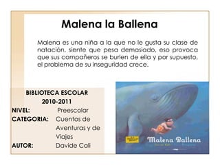 Malena la Ballena
        Malena es una niña a la que no le gusta su clase de
        natación, siente que pesa demasiado, eso provoca
        que sus compañeros se burlen de ella y por supuesto,
        el problema de su inseguridad crece.



    BIBLIOTECA ESCOLAR
          2010-2011
NIVEL:         Preescolar
CATEGORIA: Cuentos de
              Aventuras y de
              Viajes
AUTOR:        Davide Cali
 