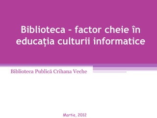 Biblioteca – factor cheie în
  educaţia culturii informatice

Biblioteca Publică Crihana Veche




                     Martie, 2012
 