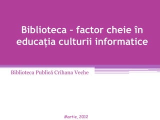 Biblioteca – factor cheie în
  educaţia culturii informatice

Biblioteca Publică Crihana Veche




                     Martie, 2012
 