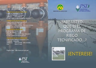 MINISTERIO DE AGRICULTURA
¿SABE USTED,
QUE ES EL
PROGRAMA DE
RIEGO
TECNIFICADO...?
¿SABE USTED,
QUE ES EL
PROGRAMA DE
RIEGO
TECNIFICADO...?
¡ENTERESE!
¡ENTERESE!
Coordinación Zonal CHICLAYO
Coordinación Zonal TRUJILLO
Coordinación Zonal LIMA
Coordinación Zonal AREQUIPA
Coordinación Zonal CHICLAYO
Coordinación Zonal TRUJILLO
Coordinación Zonal LIMA
Coordinación Zonal AREQUIPA
Calle Los Gladiolos N°359
Urb. Los Parques - Chiclayo.
Teléfono: 074-206576
E-mail: ucpsi_chi@infonegocio.net.com
Calle Emilio Fernández N° 130
Urb. Sta. Beatriz - Lima
Teléfono: 424-4488 Fax: 332-2227
E-mail: postmaster@psi.gob.pe
Calle Toribio Málaga Grenett N° 310
Umacollo - Arequipa
Teléfonos: 054-270799 054-273783.
Fax: 054-271495
Página Web: http://www.psi.gob.pe/
Calle Toribio de Mogrovejo N°518
Urb. San Andrés - Trujillo
Teléfono: 044-298659 Fax:044-296934
E-mail: psi_ogznt@infonegocio.net.com
OFICINAS DE INFORMACIÓN
OFICINAS DE INFORMACIÓN
 