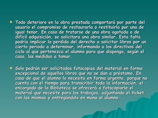 Todo deterioro en la obra prestada comportará por parte del usuario el compromiso de restaurarla o restituirla por una de igual tenor. En caso de tratarse de una obra agotada o de difícil adquisición, se solicitara una obra similar. Esta falta podría implicar la perdida del derecho a solicitar libros por un cierto periodo a determinar, informando a los directivos del ciclo al que pertenezca el alumno para que disponga, según el caso, las medidas a tomar. Solo podrán ser solicitadas fotocopias del material en forma excepcional de aquellos libros que no se dan a préstamo. En caso de que el alumno lo necesita en forma urgente, porque no cuenta con el tiempo para transcribir toda la información, el encargado de la Biblioteca se ofrecerá a fotocopiarle el material que necesite para los trabajos, adjuntando el ticket con las mismas y entregándolo en mano al alumno. 