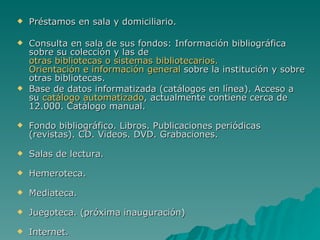 Préstamos en sala y domiciliario. Consulta en sala de sus fondos: Información bibliográfica sobre su colección y las de  otras bibliotecas o sistemas bibliotecarios.   Orientación e información general  sobre la institución y sobre otras bibliotecas.  Base de datos informatizada (catálogos en línea). Acceso a su  catálogo automatizado , actualmente contiene cerca de 12.000. Catálogo manual. Fondo bibliográfico. Libros. Publicaciones periódicas (revistas). CD. Videos. DVD. Grabaciones. Salas de lectura. Hemeroteca. Mediateca. Juegoteca. (próxima inauguración) Internet. 