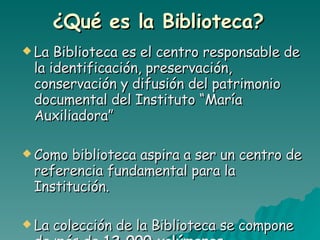 ¿Qué es la Biblioteca?   La Biblioteca es el centro responsable de la identificación, preservación, conservación y difusión del patrimonio documental del Instituto “María Auxiliadora” Como biblioteca aspira a ser un centro de referencia fundamental para la Institución. La colección de la Biblioteca se compone de más de  12.000 volúmenes.   