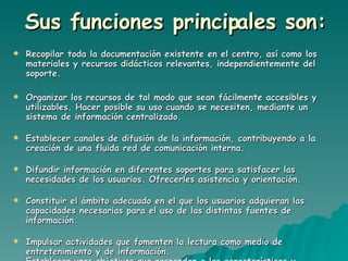 Sus funciones principales son: Recopilar toda la documentación existente en el centro, así como los materiales y recursos didácticos relevantes, independientemente del soporte. Organizar los recursos de tal modo que sean fácilmente accesibles y utilizables. Hacer posible su uso cuando se necesiten, mediante un sistema de información centralizado. Establecer canales de difusión de la información, contribuyendo a la creación de una fluida red de comunicación interna. Difundir información en diferentes soportes para satisfacer las necesidades de los usuarios. Ofrecerles asistencia y orientación. Constituir el ámbito adecuado en el que los usuarios adquieran las capacidades necesarias para el uso de las distintas fuentes de información. Impulsar actividades que fomenten la lectura como medio de entretenimiento y de información. Establecer unos objetivos que respondan a las características y necesidades de los usuarios.  