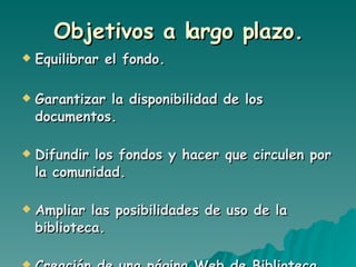 Objetivos a largo plazo. Equilibrar el fondo. Garantizar la disponibilidad de los documentos. Difundir los fondos y hacer que circulen por la comunidad. Ampliar las posibilidades de uso de la biblioteca. Creación de una página Web de Biblioteca. 