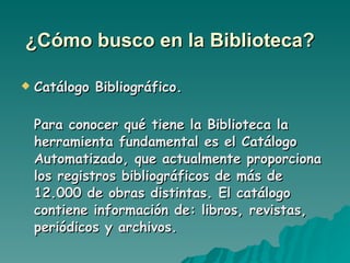 ¿Cómo busco en la Biblioteca?   Catálogo Bibliográfico. Para conocer qué tiene la Biblioteca la herramienta fundamental es el Catálogo Automatizado, que actualmente proporciona los registros bibliográficos de más de 12.000 de obras distintas. El catálogo contiene información de: libros, revistas, periódicos y archivos. 