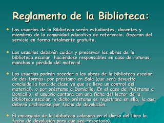 Reglamento de la Biblioteca:   Los usuarios de la Biblioteca serán estudiantes, docentes y miembros de la comunidad educativa de referencia. Gozaran del servicio en forma totalmente gratuita. Los usuarios deberán cuidar y preservar las obras de la biblioteca escolar, haciéndose responsables en caso de roturas, manchas o pérdida del material. Los usuarios podrán acceder a las obras de la biblioteca escolar de dos formas: por préstamo en Sala (que será devuelto concluida la hora de clase ya que se lleva un control del material), o por préstamo a Domicilio. En el caso del Préstamo a Domicilio, el usuario contara con una ficha del lector de la biblioteca escolar, y dicho préstamo se registrara en ella, la que deberá archivarse por fecha de devolución. El encargado de la biblioteca colocara en el dorso del libro la fecha de devolución para que sea respetado). 