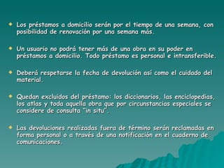 Los préstamos a domicilio serán por el tiempo de una semana, con posibilidad de renovación por una semana más. Un usuario no podrá tener más de una obra en su poder en préstamos a domicilio. Todo préstamo es personal e intransferible. Deberá respetarse la fecha de devolución así como el cuidado del material. Quedan excluidos del préstamo: los diccionarios, las enciclopedias, los atlas y toda aquella obra que por circunstancias especiales se considere de consulta “in situ”. Las devoluciones realizadas fuera de término serán reclamadas en forma personal o a través de una notificación en el cuaderno de comunicaciones. 