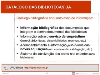 CATÁLOGO DAS BIBLIOTECAS UA Catálogo bibliográfico enquanto meio de informação : Informação bibliográfica  dos documentos que integram o acervo documental das bibliotecas Informação sobre o  serviço de empréstimo  domiciliário  (datas, disponibilidades, reservas, etc.) Acompanhamento e informação  just-in-time  das  novas aquisições   (em encomenda, catalogação, etc.) Sistema de localização das obras nas estantes  (nas bibliotecas) URL directa  http://opac.doc.ua.pt 